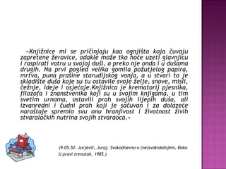 « Knjižnice mi se pričinjaju kao ognjišta koja čuvaju zapretene žeravice, odakle može tko hoće uzeti glavnjicu i raspirati vatru u svojoj duši, a preko nje onda i u dušama drugih. Na prvi pogled velika gomila požutjelog papira, mrtva, puna prašine starudijskog vonja, a u stvari to je skladište duša koje su tu ostavile svoje želje, snove, misli, čežnje, ideje i osjećaje.Knjižnica je krematorij pjesnika, filozofa i znanstvenika koji su u svojim knjigama, u tim svetim urnama, ostavili prah svojih lijepih duša, ali izvanredni i čudni prah koji je sačuvan i za dolazeće naraštaje spremio svu onu hranjivost i životnost živih stvaralačkih nutrina svojih stvaraoca .» (9.05.52. Jurjević, Juraj. Svakodnevno o (ne)svakidašnjem, Đako U pravi trenutak, 1985.) 