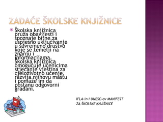 Školska knjižnica pruža obavijesti i spoznaje bitne za uspješno uključivanje u suvremeno društvo koje se temelji na znanju i informacijama. Školska knjižnica omogućuje učenicima stjecanje vještina za cjeloživotno učenje, razvija njihovu maštu i pomaže im da postanu odgovorni građani. IFLA-in I UNESC-ov MANIFEST  ZA ŠKOLSKE KNJIŽNICE 