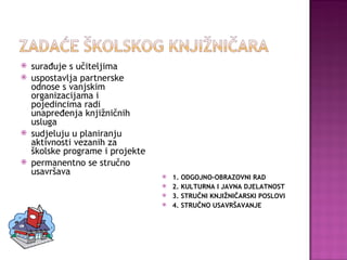 surađuje s učiteljima uspostavlja partnerske odnose s vanjskim organizacijama i pojedincima radi unapređenja knjižničnih usluga sudjeluju u planiranju aktivnosti vezanih za školske programe i projekte permanentno se stručno  usavršava 1. ODGOJNO-OBRAZOVNI RAD 2. KULTURNA I JAVNA DJELATNOST 3. STRUČNI KNJIŽNIČARSKI POSLOVI 4. STRUČNO USAVRŠAVANJE 