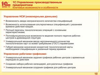 10
1C:Управление производственным
предприятием
Ключевые возможности и особенности
Управление НСИ (инженерными данными):
 Возможность ввода неограниченного количества спецификаций
 Возможность использования альтернативных спецификаций с указанием
времени действия каждой;
 Полный перечень технологических операций с основными
характеристиками;
 Полнофункциональные возможности ведения полного перечня рабочих
центров в древовидной структуре
 Универсальный механизм ввода неограниченного количества
технологических карт со всеми требуемыми (ГОСТ) параметрами
 Гибкий механизм назначения конкретной технологической карты
необходимой спецификации в указанный период времени
Управление рабочими графиками:
 Универсальный механизм задания графиков рабочих центров с временным
периодом их действия
 Создание набора рабочих календарей, для различных графиков
 Универсальный механизм создания графиков для рабочих центров
 