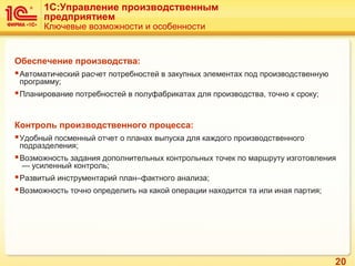 20
Обеспечение производства:
Автоматический расчет потребностей в закупных элементах под производственную
программу;
Планирование потребностей в полуфабрикатах для производства, точно к сроку;
Контроль производственного процесса:
Удобный посменный отчет о планах выпуска для каждого производственного
подразделения;
Возможность задания дополнительных контрольных точек по маршруту изготовления
— усиленный контроль;
Развитый инструментарий план–фактного анализа;
Возможность точно определить на какой операции находится та или иная партия;
1C:Управление производственным
предприятием
Ключевые возможности и особенности
 