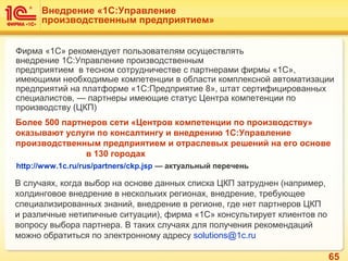 65
Более 500 партнеров сети «Центров компетенции по производству»
оказывают услуги по консалтингу и внедрению 1С:Управление
производственным предприятием и отраслевых решений на его основе
в 130 городах
В случаях, когда выбор на основе данных списка ЦКП затруднен (например,
холдинговое внедрение в нескольких регионах, внедрение, требующее
специализированных знаний, внедрение в регионе, где нет партнеров ЦКП
и различные нетипичные ситуации), фирма «1С» консультирует клиентов по
вопросу выбора партнера. В таких случаях для получения рекомендаций
можно обратиться по электронному адресу solutions@1c.ru
Внедрение «1С:Управление
производственным предприятием»
Фирма «1С» рекомендует пользователям осуществлять
внедрение 1C:Управление производственным
предприятием в тесном сотрудничестве с партнерами фирмы «1С»,
имеющими необходимые компетенции в области комплексной автоматизации
предприятий на платформе «1С:Предприятие 8», штат сертифицированных
специалистов, — партнеры имеющие статус Центра компетенции по
производству (ЦКП)
http://www.1c.ru/rus/partners/ckp.jsp — актуальный перечень
 