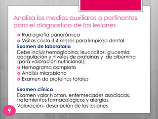 Analiza los medios auxiliares o pertinentes
para el diagnostico de las lesiones
 Radiografía panorámica
 Visitas cada 3-4 meses para limpieza dental
Examen de laboratorio
Debe incluir hemoglobina, leucocitos, glucemia,
coagulación y niveles de proteínas y de albúmina
(para valoración nutricional).
 Hemograma completo
 Análisis microbiano
 Examen de proteínas totales
Examen clínico
Examen valor Norton, enfermedades asociadas,
tratamientos farmacológicos y alergias.
Valoración- descripción de las lesiones
9
 