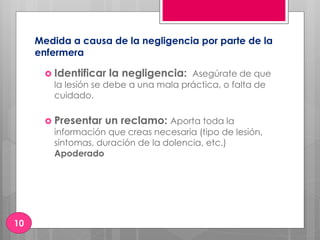 Medida a causa de la negligencia por parte de la
enfermera
 Identificar la negligencia: Asegúrate de que
la lesión se debe a una mala práctica, o falta de
cuidado.
 Presentar un reclamo: Aporta toda la
información que creas necesaria (tipo de lesión,
síntomas, duración de la dolencia, etc.)
Apoderado
10
 