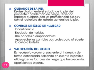 2. CUIDADOS DE LA PIEL
Revise diariamente el estado de la piel del
paciente considerado de riesgo, teniendo
especial cuidado con las prominencias óseas y
con el deterioro del estado general de la piel.
3. CONTROL DE EXESO DE HUMEDAD
Incontinencia
Exudado de heridas
Use pañales o empapadores
Aproveche los cambios posturales para ofrecerle
la cuña o botella
4. VALORACIÓN DEL RIESGO
Es necesario valorar al paciente al ingreso, y de
forma continuada, teniendo en cuenta la posible
etiología y los factores de riesgo que favorecen la
aparición de úlceras.
12
 