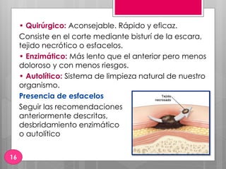 • Quirúrgico: Aconsejable. Rápido y eficaz.
Consiste en el corte mediante bisturí de la escara,
tejido necrótico o esfacelos.
• Enzimático: Más lento que el anterior pero menos
doloroso y con menos riesgos.
• Autolítico: Sistema de limpieza natural de nuestro
organismo.
Presencia de esfacelos
Seguir las recomendaciones
anteriormente descritas,
desbridamiento enzimático
o autolítico
16
 