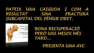 PATEIX UNA CAIGUDA I COM A 
RESULTAT UNA FRACTURA 
SUBCAPITAL DEL FÈMUR DRET. 
BONA RECUPERACIÓ 
PERÒ UNS MESOS MÉS 
TARD... 
PRESENTA UNA AVC 
 