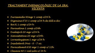 TRACTAMENT FARMACOLÒGIC DE LA SRA. 
VICENTA 
❖ Furosemida 40mgr 1 comp c/24 h 
❖ Digoxina 0’25 1 comp c/24 h de dill a div 
❖ Boi K 1 comp c/24 h 
❖ Paroxetina 1 comp c/24h 
❖ Enalapril 20 mgr c/24 h 
❖ Simvastatina 20 mgr c/24h 
❖ Lormatazepam 1 mgr c/24 h 
❖ Insulatard 24ui - 0 - 7 ui. 
❖ Paracetamol 650 mgr 1 comp c/ 12h 
❖ Clexane 40 1 vial subc c/ 24 h 
