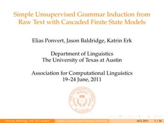 Simple Unsupervised Grammar Induction from
Raw Text with Cascaded Finite State Models
Elias Ponvert, Jason Baldridge, Katrin Erk
Department of Linguistics
The University of Texas at Austin
Association for Computational Linguistics
19–24 June, 2011

Ponvert, Baldridge, Erk (UT Austin)

Simple Unsupervised Grammar Induction

ACL 2011

1 / 34

 