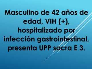 Masculino de 42 años de
edad, VIH (+),
hospitalizado por
infección gastrointestinal,
presenta UPP sacra E 3.
 