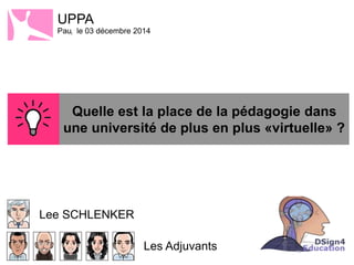 UPPA 
Paul le 03 décembre 2014 
Lee SCHLENKER 
Quelle est la 
place de la 
pédagogie dans 
une université de 
plus en plus 
«virtuelle» ? 
Les Adjuvants 
 