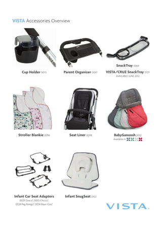 VISTA Accessories Overview




                                                                   SnackTray 0064
      Cup Holder 0073                Parent Organizer 0097   VISTA/CRUZ SnackTray 0129
                                                                   AVAILABLE JUNE 2012




   Stroller Blankie 0096                Seat Liner 0098          BabyGanoosh 0032
                                                                 Available in:




Infant Car Seat Adapters             Infant SnugSeat 0102
    0029 Graco®, 0055 Chicco®,
 0028 Peg Perego®, 0074 Maxi-Cosi®
 