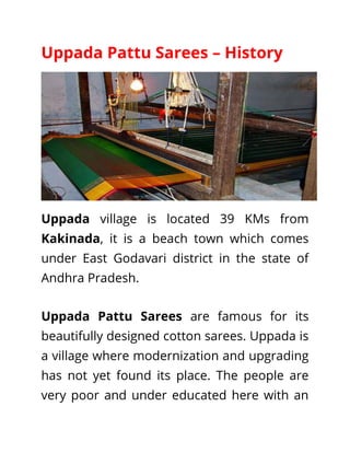 Uppada Pattu Sarees – History
Uppada village is located 39 KMs from
Kakinada, it is a beach town which comes
under East Godavari district in the state of
Andhra Pradesh.
Uppada Pattu Sarees are famous for its
beautifully designed cotton sarees. Uppada is
a village where modernization and upgrading
has not yet found its place. The people are
very poor and under educated here with an
 