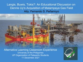 Langis, Buwis, Tokis?: An Educational Discussion on
Dennis Uy's Acquisition of Malampaya Gas Field
Atty. Fernando S. Peñarroyo
Alternative Learning Classroom Experience
University of the Philippines
UP Organization of Palaweño Students
11 December 2021
 