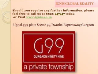IGNIS GLOBAL REALITY

Should you require any further information, please
feel free to call us at 8826     today.
 or Visit www.ignis.co.in

Uppal g99 plots Sector 99,Dwarka Expressway,Gurgaon
 