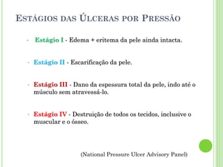 ESTÁGIOS DAS ÚLCERAS POR PRESSÃO
• Estágio I - Edema + eritema da pele ainda intacta.
• Estágio II - Escarificação da pele.
• Estágio III - Dano da espessura total da pele, indo até o
músculo sem atravessá-lo.
• Estágio IV - Destruição de todos os tecidos, inclusive o
muscular e o ósseo.
(National Pressure Ulcer Advisory Panel)
 