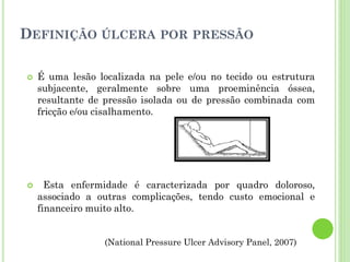 DEFINIÇÃO ÚLCERA POR PRESSÃO
 É uma lesão localizada na pele e/ou no tecido ou estrutura
subjacente, geralmente sobre uma proeminência óssea,
resultante de pressão isolada ou de pressão combinada com
fricção e/ou cisalhamento.
 Esta enfermidade é caracterizada por quadro doloroso,
associado a outras complicações, tendo custo emocional e
financeiro muito alto.
(National Pressure Ulcer Advisory Panel, 2007)
 
