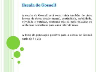 Escala de Gosnell
A escala de Gosnell está constituída também de cinco
fatores de risco: estado mental, continência, mobilidade,
atividade e nutrição, contendo três ou mais palavras ou
sentenças descritivas para cada fator de risco.
A faixa de pontuação possível para a escala de Gosnell
varia de 5 a 20;
 