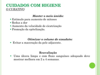 CUIDADOS COM HIGIENE
O CURATIVO
Manter o meio úmido:
 Estímulo para aumento de mitoses
 Reduz a dor
 Aumento da velocidade de cicatrização
 Promoção da epitelização.
Otimizar o volume de exsudato:
 Evitar a maceração da pele adjacente.
Reavaliação
 Uma úlcera limpa e com fluxo sanguíneo adequado deve
mostrar melhora em 2 a 4 semanas.
 