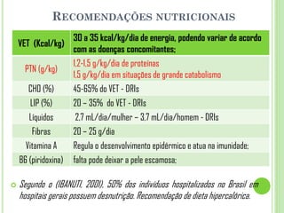 RECOMENDAÇÕES NUTRICIONAIS
 Segundo o (IBANUTI, 2001), 50% dos indivíduos hospitalizados no Brasil em
hospitais gerais possuem desnutrição. Recomendação de dieta hipercalórica.
VET (Kcal/kg)
30 a 35 kcal/kg/dia de energia, podendo variar de acordo
com as doenças concomitantes;
PTN (g/kg)
1,2-1,5 g/kg/dia de proteínas
1,5 g/kg/dia em situações de grande catabolismo
CHO (%) 45-65% do VET - DRIs
LIP (%) 20 – 35% do VET - DRIs
Líquidos 2,7 mL/dia/mulher – 3,7 mL/dia/homem - DRIs
Fibras 20 – 25 g/dia
Vitamina A Regula o desenvolvimento epidérmico e atua na imunidade;
B6 (piridoxina) falta pode deixar a pele escamosa;
 