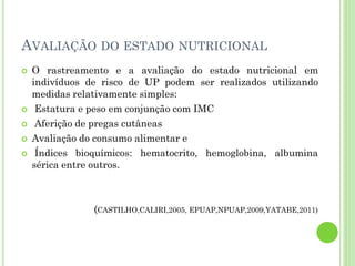 AVALIAÇÃO DO ESTADO NUTRICIONAL
 O rastreamento e a avaliação do estado nutricional em
indivíduos de risco de UP podem ser realizados utilizando
medidas relativamente simples:
 Estatura e peso em conjunção com IMC
 Aferição de pregas cutâneas
 Avaliação do consumo alimentar e
 Índices bioquímicos: hematocrito, hemoglobina, albumina
sérica entre outros.
(CASTILHO,CALIRI,2005, EPUAP,NPUAP,2009,YATABE,2011)
 