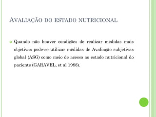 AVALIAÇÃO DO ESTADO NUTRICIONAL
 Quando não houver condições de realizar medidas mais
objetivas pode-se utilizar medidas de Avaliação subjetivas
global (ASG) como meio de acesso ao estado nutricional do
paciente (GARAVEL, et al 1988).
 