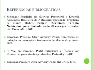 REFERENCIAS BIBLIOGRÁFICAS
 Sociedade Brasileira de Nutrição Parenteral e Enteral;
Associação Brasileira de Nutrologia; Sociedade Brasileira
de Clínica Médica. Projeto Diretrizes. Terapia
Nutricional para Portadores de Úlceras por Pressão.
São Paulo: AMB; 2011.
 European Pressure Ulcer Advisory Panel. Directrizes de
nutrição na prevenção e tratamento de úlceras de pressão.
2003.
 SILVA, da Carolina. Perfil nutricional e Úlceras por
Pressão em pacientes hospitalizados, Porto Alegre,2011.
 European Pressure Ulcer Advisory Panel (EPUAP), 2013.
 