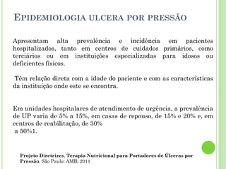 EPIDEMIOLOGIA ULCERA POR PRESSÃO
Apresentam alta prevalência e incidência em pacientes
hospitalizados, tanto em centros de cuidados primários, como
terciários ou em instituições especializadas para idosos ou
deficientes físicos.
Têm relação direta com a idade do paciente e com as características
da instituição onde este se encontra.
Em unidades hospitalares de atendimento de urgência, a prevalência
de UP varia de 5% a 15%, em casas de repouso, de 15% e 20% e, em
centros de reabilitação, de 30%
a 50%1.
Projeto Diretrizes. Terapia Nutricional para Portadores de Úlceras por
Pressão. São Paulo: AMB; 2011
 