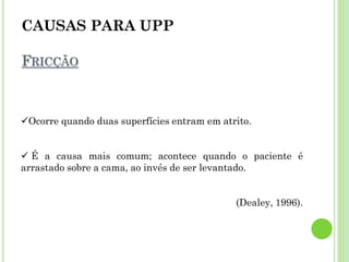 CAUSAS PARA UPP
FRICÇÃO
Ocorre quando duas superfícies entram em atrito.
 É a causa mais comum; acontece quando o paciente é
arrastado sobre a cama, ao invés de ser levantado.
(Dealey, 1996).
 