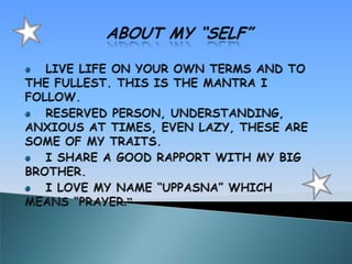 ABOUT MY “SELF” LIVE LIFE ON YOUR OWN TERMS AND TO THE FULLEST. THIS IS THE MANTRA I FOLLOW. RESERVED PERSON, UNDERSTANDING, ANXIOUS AT TIMES, EVEN LAZY, THESE ARE SOME OF MY TRAITS. I SHARE A GOOD RAPPORT WITH MY BIG BROTHER. I LOVE MY NAME “UPPASNA” WHICH MEANS “PRAYER.”