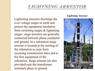 Lightning Arrestor
Lightening arresters discharge the
over voltage surges to earth and
protect the equipment insulation
from switching surges & lightening
surges. surge arresters are generally
connected between phase conductor
and ground. In a substation surge
arrester is located at the starting of
the substation as seen from
incoming transmission lines and is
the first equipment of the
substation. Surge arrester are also
provided near the transformer
terminals phase to ground
 
