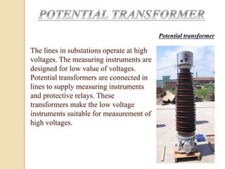 The lines in substations operate at high
voltages. The measuring instruments are
designed for low value of voltages.
Potential transformers are connected in
lines to supply measuring instruments
and protective relays. These
transformers make the low voltage
instruments suitable for measurement of
high voltages.
Potential transformer
 