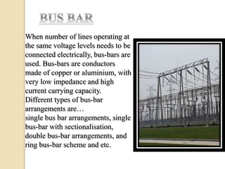 When number of lines operating at
the same voltage levels needs to be
connected electrically, bus-bars are
used. Bus-bars are conductors
made of copper or aluminium, with
very low impedance and high
current carrying capacity.
Different types of bus-bar
arrangements are…
single bus bar arrangements, single
bus-bar with sectionalisation,
double bus-bar arrangements, and
ring bus-bar scheme and etc.
 