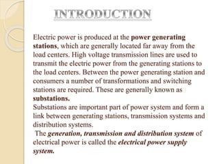 Electric power is produced at the power generating
stations, which are generally located far away from the
load centers. High voltage transmission lines are used to
transmit the electric power from the generating stations to
the load centers. Between the power generating station and
consumers a number of transformations and switching
stations are required. These are generally known as
substations.
Substations are important part of power system and form a
link between generating stations, transmission systems and
distribution systems.
The generation, transmission and distribution system of
electrical power is called the electrical power supply
system.
 