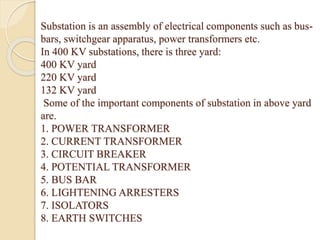 Substation is an assembly of electrical components such as bus-
bars, switchgear apparatus, power transformers etc.
In 400 KV substations, there is three yard:
400 KV yard
220 KV yard
132 KV yard
Some of the important components of substation in above yard
are.
1. POWER TRANSFORMER
2. CURRENT TRANSFORMER
3. CIRCUIT BREAKER
4. POTENTIAL TRANSFORMER
5. BUS BAR
6. LIGHTENING ARRESTERS
7. ISOLATORS
8. EARTH SWITCHES
 