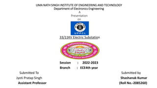 UMA NATH SINGH INSTITUTE OF ENGINEERING AND TECHNOLOGY
Department of Electronics Engineering
A
Presentation
on
33/11KV Electric Substation
Session : 2022-2023
Branch : ECE4th year
Submitted To Submitted by
Jyoti Pratap Singh Shashanak Kumar
Assistant Professor (Roll No.-2085260)
 