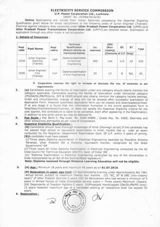 ELECTRICITY SERVICE COM MISSION
U.P. Power Corporation Ltd., Lucknow.
(ADVT. No. L0IVSA /20t6/)E)
Online Applications are invited from Indian Nationals possessing the Essential Eligibility
Qualification given below for direct recruitment to the following posts of lunior Engineer (Trainee)-
Electrical against category-wise vacancies under Uttar Pradesh Power Corporation Ltd. (UppCl)and
Uttar Pradesh Power Transmission Corporation Ltd. (UPPTCL)as detailed below. Submission of
application through any other mode is not acceptable.
1- Details of Vacancies :
Post Name
Junior Engineer-
Electrica I
(Trainee)
Junior Engineer-
Civil
(Trainee)
Technical
Qualification
(Branch strictly as
mentioned below)
Diploma examination
in Electrical
Eng ineering
Diploma examination
in Civil Engineering
oBc
(Non-
crea
Domicile of U.P.
Post
cadre
Un-
reserved
SC
E&M
Civil
2.
* Corporation reserves the right to increase or decrease the nos. of vacancies as per
requirements.
(a) Candidates availing the facility of reservation under any category should clearly mention the
category applicable. Candidates availing the facility of reservation under Horizontal category
{PH(OAIOLIPB/PD)only, DFF & EXSM}should also clearly mention the category he/she belongs.
Under any circumstances, change of data will not be allowed after successful submission of
Application Form. However submitted application form can be viewed and downloaded/printed.
If at any stage it is found that the information furnished in the online application form is
false/fake/misinterpreted/incorrect, or does not satisfy the Essential Eligibility criteria for the
post applied, the candidature is liable to be cancelled, even after appearing in the Examination,
in addition to any other action as may be deemed fit.
Pay Scale : Pay Band-2; Pay scale -Rs. 9300-34800 ; Grade Pay- Rs. 42OO; Dearness and
other allowances admissible as per rules of Corporation.
Essential Elioibility Oualification :
(A) Candidates should have thorough knowledge of Hindi (Devnagri script),If the candidate has
not passed High school or equivalent examination in Hindi, he/she has to clear an exam
conducted by the Registrar, Department Examination Govt. Of U.P. within 3 years of joining.
(B)A candidate must have passed
(i)"Three years Diploma examination in Electrical Engineering awarded by Pravidhik Shiksha
Parishad, Uttar Pradesh OR a Diploma, equivalent thereto, recognized by the State
Government" OR
(ii)"Three years All India Diploma Examination in Electrical Engineering conducted by the All
India Council for Technical Education (AICTE), Govt. of India" OR
(iii) "Diploma Examination in Electrical Engineering conducted by any of the Universities in
India incorporated by an Act of the Central/State legislature,"
Note: Diploma received through Distance Learning Education will not be eligible.
(A) Aoe: Minimum 1B years and maximum 40 years as on O1.O7.2O16.
(B) Relaxation in uooer aqe limit: (I) Apprenticeship training under Apprenticeship Act 1961
-Actual period ,subject to maximum Twenty four months . (II) "SC, ST & OBC (non-creamy
layer)" of Uttar Pradesh domicile-5 years (lII) Ex-servicemen who had served a minimum of 5
years in Armed Forces of India-(Completed service years + Three years)-Maximum 15years.
(IV) Dependents oF freedom fighters-5 years. (V)Physically Handicapped (OA/OL/PB/PD only)-
15 years However maximum age of a candidate availing all relaxations shall not exceed 55
3.
4.
5.
years.
Reservation :
lrta'l,rr
aers / )Y,
---_/('/
ffis17ffi
6.
 