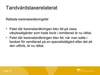Tandvårdstaxerelaterat
Rättade karensberäkningsfel
• Felet där karensberäkningen blev fel på vissa
utbytesåtgärder som hade bock i remitterad är nu rättat.
• Felet där karensberäkningen blev fel, när man satte i
bocken för remitterad på en specialiståtgärd efter det att
den utförts, är nu rättat.

VGR IT

 
