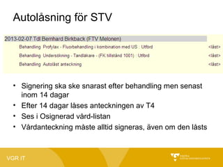 Autolåsning för STV

• Signering ska ske snarast efter behandling men senast
inom 14 dagar
• Efter 14 dagar låses anteckningen av T4
• Ses i Osignerad vård-listan
• Vårdanteckning måste alltid signeras, även om den låsts

VGR IT

 