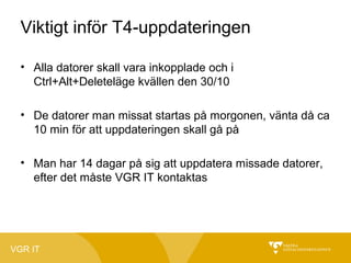 Viktigt inför T4-uppdateringen
• Alla datorer skall vara inkopplade och i
Ctrl+Alt+Deleteläge kvällen den 30/10
• De datorer man missat startas på morgonen, vänta då ca
10 min för att uppdateringen skall gå på
• Man har 14 dagar på sig att uppdatera missade datorer,
efter det måste VGR IT kontaktas

VGR IT

 