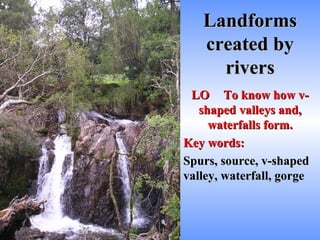 Landforms created by rivers LO To know how v-shaped valleys and, waterfalls form. Key words: Spurs, source, v-shaped valley, waterfall, gorge 