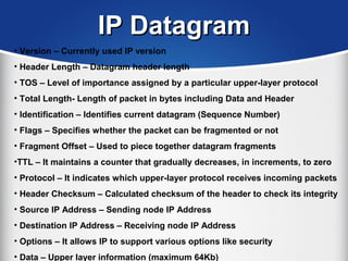 IP DatagramIP Datagram
• Version – Currently used IP version
• Header Length – Datagram header length
• TOS – Level of importance assigned by a particular upper-layer protocol
• Total Length- Length of packet in bytes including Data and Header
• Identification – Identifies current datagram (Sequence Number)
• Flags – Specifies whether the packet can be fragmented or not
• Fragment Offset – Used to piece together datagram fragments
•TTL – It maintains a counter that gradually decreases, in increments, to zero
• Protocol – It indicates which upper-layer protocol receives incoming packets
• Header Checksum – Calculated checksum of the header to check its integrity
• Source IP Address – Sending node IP Address
• Destination IP Address – Receiving node IP Address
• Options – It allows IP to support various options like security
• Data – Upper layer information (maximum 64Kb)
 