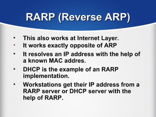 RARP (Reverse ARP)RARP (Reverse ARP)
• This also works at Internet Layer.
• It works exactly opposite of ARP
• It resolves an IP address with the help of
a known MAC addres.
• DHCP is the example of an RARP
implementation.
• Workstations get their IP address from a
RARP server or DHCP server with the
help of RARP.
 