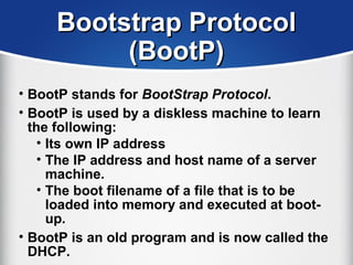 Bootstrap ProtocolBootstrap Protocol
(BootP)(BootP)
• BootP stands for BootStrap Protocol.
• BootP is used by a diskless machine to learn
the following:
• Its own IP address
• The IP address and host name of a server
machine.
• The boot filename of a file that is to be
loaded into memory and executed at boot-
up.
• BootP is an old program and is now called the
DHCP.
 