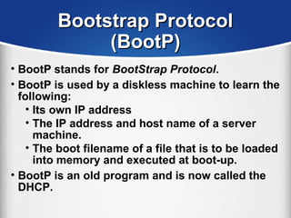 Bootstrap ProtocolBootstrap Protocol
(BootP)(BootP)
• BootP stands for BootStrap Protocol.
• BootP is used by a diskless machine to learn the
following:
• Its own IP address
• The IP address and host name of a server
machine.
• The boot filename of a file that is to be loaded
into memory and executed at boot-up.
• BootP is an old program and is now called the
DHCP.
 