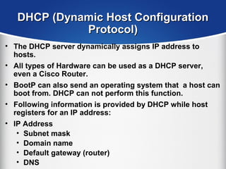 DHCP (Dynamic Host ConfigurationDHCP (Dynamic Host Configuration
Protocol)Protocol)
• The DHCP server dynamically assigns IP address to
hosts.
• All types of Hardware can be used as a DHCP server,
even a Cisco Router.
• BootP can also send an operating system that a host can
boot from. DHCP can not perform this function.
• Following information is provided by DHCP while host
registers for an IP address:
• IP Address
• Subnet mask
• Domain name
• Default gateway (router)
• DNS
 