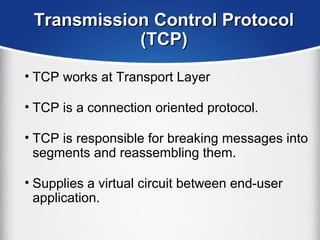 Transmission Control ProtocolTransmission Control Protocol
(TCP)(TCP)
• TCP works at Transport Layer
• TCP is a connection oriented protocol.
• TCP is responsible for breaking messages into
segments and reassembling them.
• Supplies a virtual circuit between end-user
application.
 