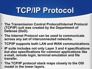 TCP/IP ProtocolTCP/IP Protocol
• The Transmission Control Protocol/Internet Protocol
(TCP/IP) suit was created by the Department of
Defense (DoD).
• The Internet Protocol can be used to communicate
across any set of interconnected networks.
• TCP/IP supports both LAN and WAN communications.
• IP suite includes not only Layer 3 and 4 specifications
but also specifications for common applications like
e-mail, remote login, terminal emulation and file
transfer.
• The TCP/IP protocol stack maps closely to the OSI
model in the lower layers.
 