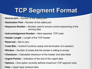 TCP Segment FormatTCP Segment Format
• Source port – Number of the calling port
• Destination Port – Number of the called port
• Sequence Number – Number used to ensure correct sequencing of the
arriving data
• Acknowledgement Number – Next expected TCP octet
• Header Length – Length of the TCP header
• Reserved – Set to zero
• Code Bits – Control Functions (setup and termination of a session)
• Window – Number of octets that the sender is willing to accept
• Checksum – Calculated checksum of the header and data fields
• Urgent Pointer – Indication of the end of the urgent data
• Options – One option currently defined (maximum TCP segment size)
• Data – Upper layer protocol data
 