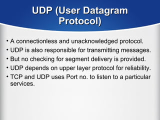 UDP (User DatagramUDP (User Datagram
Protocol)Protocol)
• A connectionless and unacknowledged protocol.
• UDP is also responsible for transmitting messages.
• But no checking for segment delivery is provided.
• UDP depends on upper layer protocol for reliability.
• TCP and UDP uses Port no. to listen to a particular
services.
 
